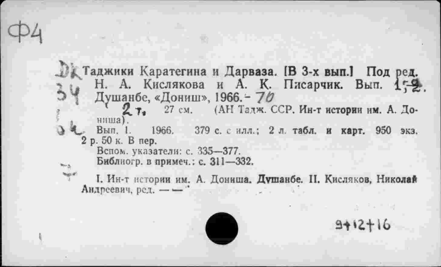 ﻿4/^Таджики Каратегина и Дарваза. [В 3-х вып.1 Под ред.
*■ ; ' Н. А. Кислякова и А. К. Писарчик. Вып. IÇ-ft-, 'Ј> Душанбе, «Дониш», 1966.- 1Ü
?	( 2.1«	27 см. (АН Тадж. ССР. Ин-т истории им. А. До-
’ , ниша).
Вып. 1.	1966.	379 с. с илл.; 2 л. табл, и карт. 950 экз.
2 р. 50 к. В пер.
Вспом. указатели: с. 335—377.
Библиогр. в примем.: с. 311—332.
I. Ин-т истории им. А. Дониша. Душанбе. II. Кисляков, Никола* Андреевич, ред. — •— "	_
ацг+и»